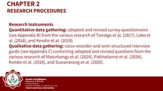 Research Instruments
Quantitative data gathering: adopted and revised survey questionnaire
(see Appendix B) from the various research of Tanalgo et al. (2017), Loke et
al. (2018), and Kendie et al. (2019).
Qualitative data gathering: voice recorder and semi structured interview
guide (see Appendix C) containing adopted and revised questions from the
various research of Maturbongs et al. (2024), Pattiselanno et al. (2024),
Kendie et al. (2018), and Suwanarong et al. (2020).
CHAPTER 2
RESEARCH PROCEDURES
 