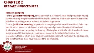 Research Sampling
For the Quantitative sampling, strata selection is as follows: areas with population having
60-90% residing Indigenous Manobo households. Sample size selection from each stratum:
80% from its total Agusanon Manobo household population.
For the Qualitative sampling, opportunistic sampling technique will be utilized. Selection
specifications would be: a) should be an Indigenous Agusanon Manobo that has lived
firsthand experiences regarding the hunting of Kabog bat species for ethnic and sustenance
purposes, and b) six maximum respondents would be the established limit of the
researchers, three of which must have personal experience with hunting of the said species,
and the other three must have witnessed the act firsthand.
CHAPTER 2
RESEARCH PROCEDURES
 