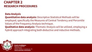Data Analysis
Quantitative data analysis: Descriptive Statistical Methods will be
employed, specifically the Measures of Central Tendency and Percentile
Values of the Frequency Analysis technique.
Qualitative data analysis: Thematic Analysis will be utilized, employing a
hybrid approach integrating both deductive and inductive methods.
CHAPTER 2
RESEARCH PROCEDURES
 