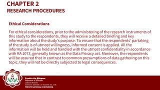 Ethical Considerations
For ethical considerations, prior to the administering of the research instruments of
this study to the respondents, they will receive a detailed briefing and key
information about the study's purpose. To ensure that the respondents’ partaking
of the study is of utmost willingness, informed consent is applied. All the
information will be held and handled with the utmost confidentiality in accordance
with RA 1073, generally known as the Data Privacy act. Moreover, the respondents
will be assured that in contrast to common presumptions of data gathering on this
topic, they will not be directly subjected to legal consequences.
CHAPTER 2
RESEARCH PROCEDURES
 