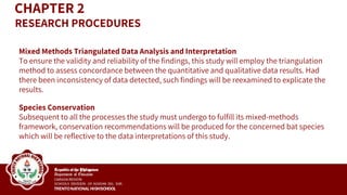 Mixed Methods Triangulated Data Analysis and Interpretation
To ensure the validity and reliability of the findings, this study will employ the triangulation
method to assess concordance between the quantitative and qualitative data results. Had
there been inconsistency of data detected, such findings will be reexamined to explicate the
results.
Species Conservation
Subsequent to all the processes the study must undergo to fulfill its mixed-methods
framework, conservation recommendations will be produced for the concerned bat species
which will be reflective to the data interpretations of this study.
CHAPTER 2
RESEARCH PROCEDURES
 