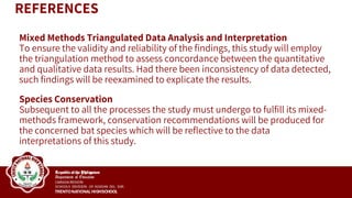 Mixed Methods Triangulated Data Analysis and Interpretation
To ensure the validity and reliability of the findings, this study will employ
the triangulation method to assess concordance between the quantitative
and qualitative data results. Had there been inconsistency of data detected,
such findings will be reexamined to explicate the results.
Species Conservation
Subsequent to all the processes the study must undergo to fulfill its mixed-
methods framework, conservation recommendations will be produced for
the concerned bat species which will be reflective to the data
interpretations of this study.
REFERENCES
 