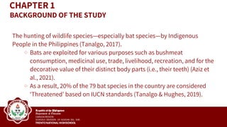 CHAPTER 1
The hunting of wildlife species—especially bat species—by Indigenous
People in the Philippines (Tanalgo, 2017).
Bats are exploited for various purposes such as bushmeat
consumption, medicinal use, trade, livelihood, recreation, and for the
decorative value of their distinct body parts (i.e., their teeth) (Aziz et
al., 2021).
As a result, 20% of the 79 bat species in the country are considered
‘Threatened’ based on IUCN standards (Tanalgo & Hughes, 2019).
BACKGROUND OF THE STUDY
 