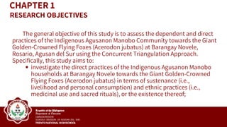 CHAPTER 1
The general objective of this study is to assess the dependent and direct
practices of the Indigenous Agusanon Manobo Community towards the Giant
Golden-Crowned Flying Foxes (Acerodon jubatus) at Barangay Novele,
Rosario, Agusan del Sur using the Concurrent Triangulation Approach.
Specifically, this study aims to:
investigate the direct practices of the Indigenous Agusanon Manobo
households at Barangay Novele towards the Giant Golden-Crowned
Flying Foxes (Acerodon jubatus) in terms of sustenance (i.e.,
livelihood and personal consumption) and ethnic practices (i.e.,
medicinal use and sacred rituals), or the existence thereof;
RESEARCH OBJECTIVES
 