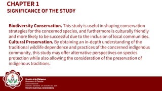 CHAPTER 1
Biodiversity Conservation. This study is useful in shaping conservation
strategies for the concerned species, and furthermore is culturally friendly
and more likely to be successful due to the inclusion of local communities.
Cultural Preservation. By obtaining an in-depth understanding of the
traditional wildlife dependence and practices of the concerned indigenous
community, this study may offer alternative perspectives on species
protection while also allowing the consideration of the preservation of
indigenous traditions.
SIGNIFICANCE OF THE STUDY
 
