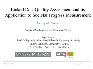17th April, 2015! ! ! ! ! ! ! ! ! ! ! ! ! ! ! Leipzig, Germany
Linked Data Quality Assessment and its
Application to Societal Progress Measurement	

Amrapali Zaveri
1
Faculty of Mathematics and Computer Science!
!
Supervisors:!
Prof. Dr. Ing. habil. Klaus-Peter Fähnrich, University of Leipzig!
Dr. Jens Lehmann, University of Leipzig!
Prof. Dr. Sören Auer, University of Bonn
 
