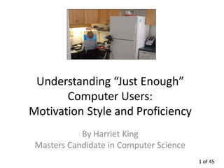 Understanding “Just Enough”
       Computer Users:
Motivation Style and Proficiency
            By Harriet King
 Masters Candidate in Computer Science
                                         1 of 45
 