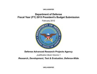 UNCLASSIFIED


               Department of Defense
Fiscal Year (FY) 2013 President's Budget Submission
                      February 2012




     Defense Advanced Research Projects Agency
                Justification Book Volume 1
Research, Development, Test & Evaluation, Defense-Wide



                       UNCLASSIFIED
 