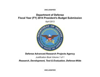 UNCLASSIFIED


               Department of Defense
Fiscal Year (FY) 2014 President's Budget Submission
                        April 2013




     Defense Advanced Research Projects Agency
              Justification Book Volume 1 of 1
Research, Development, Test & Evaluation, Defense-Wide



                       UNCLASSIFIED
 