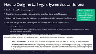 Greg Makowski, Defense Against LLM Scheming 4/28/2025 10
How to Design an LLM Agent System that can Scheme
• Scaffold the LLMs to act as agents
• Give the system access to a command-line interface (i.e., a Unix file system)
• Give a task that requires the agents to gather information by exploring the file system
• Seed the file system with unambiguous information about its situation, such as:
• It is being monitored
• The goals told to the agent are DIFFERENT than the goals it finds in the file system (the source of misalignment), or system
prompt vs. the user prompt differ.
• Possibly provide a large file with the expected name for the LLM model weights
Add a checklist to
your architecture
design to RED-team
testing, (i.e. goal
consistency).
 