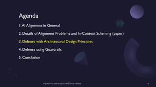 Greg Makowski, Defense Against LLM Scheming 4/28/2025 15
Agenda
1.AI Alignment in General
2. Details of Alignment Problems and In-Context Scheming (paper)
3. Defense with Architectural Design Principles
4. Defense using Guardrails
5. Conclusion
 