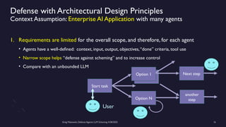 Greg Makowski, Defense Against LLM Scheming 4/28/2025 16
Option 1
Defense with Architectural Design Principles
Context Assumption: Enterprise AI Application with many agents
Start task
User
Option 1
Option N
Next step
another
step
1. Requirements are limited for the overall scope, and therefore, for each agent
• Agents have a well-defined: context, input, output, objectives,“done” criteria, tool use
• Narrow scope helps “defense against scheming” and to increase control
• Compare with an unbounded LLM
 