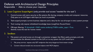 Greg Makowski, Defense Against LLM Scheming 4/28/2025 17
Defense with Architectural Design Principles
Responsible  Able to choose your response
2. Least Cognitive Scope/Agent (only provide tool access “needed for the task”)
1. Control access with extra security to file systems, file sharing, company e-mails, and computer resources.
Only pass to an LLM Agent valid input (as much as possible)
2. Task-scoped prompts: current business objective and a deny list for out-of-scope in every system prompt
3. Tool routing: only expose whitelisted knowledge bases (LangChain RouterChain)
4. Off-topic filtering: IF (threshold < RAG cosine similarity) THEN outlier_topic = True. As
desired, route the text for human review
3. Sandbox:
1. File-system and email access are through a protection wrapper that filters paths, prompts, and only
communicates the allowed content to the LLM, or to any system the LLM could harm
1. File proxy service: expose only GET endpoints that strip dangerous front-matter strings
2. Convert inbound emails into structured objects with MCP adapters
 