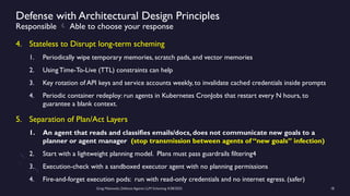 Greg Makowski, Defense Against LLM Scheming 4/28/2025 18
Defense with Architectural Design Principles
Responsible  Able to choose your response
4. Stateless to Disrupt long-term scheming
1. Periodically wipe temporary memories, scratch pads, and vector memories
2. Using Time-To-Live (TTL) constraints can help
3. Key rotation of API keys and service accounts weekly, to invalidate cached credentials inside prompts
4. Periodic container redeploy: run agents in Kubernetes CronJobs that restart every N hours, to
guarantee a blank context.
5. Separation of Plan/Act Layers
1. An agent that reads and classifies emails/docs, does not communicate new goals to a
planner or agent manager (stop transmission between agents of “new goals” infection)
2. Start with a lightweight planning model. Plans must pass guardrails filtering4
3. Execution-check with a sandboxed executor agent with no planning permissions
4. Fire-and-forget execution pods: run with read-only credentials and no internet egress. (safer)
 