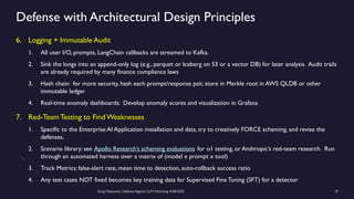 Greg Makowski, Defense Against LLM Scheming 4/28/2025 19
Defense with Architectural Design Principles
6. Logging + Immutable Audit
1. All user I/O, prompts, LangChain callbacks are streamed to Kafka.
2. Sink the longs into an append-only log (e.g., parquet or Iceberg on S3 or a vector DB) for later analysis. Audit trails
are already required by many finance compliance laws
3. Hash chain: for more security, hash each prompt/response pair, store in Merkle root in AWS QLDB or other
immutable ledger
4. Real-time anomaly dashboards: Develop anomaly scores and visualization in Grafana
7. Red-Team Testing to Find Weaknesses
1. Specific to the Enterprise AI Application installation and data, try to creatively FORCE scheming, and revise the
defenses.
2. Scenario library: see Apollo Research’s scheming evaluations for o1 testing, or Anthropic’s red-team research. Run
through an automated harness over a matrix of (model x prompt x tool)
3. Track Metrics: false-alert rate, mean time to detection, auto-rollback success ratio
4. Any test cases NOT fixed becomes key training data for Supervised Fine Tuning (SFT) for a detector
 