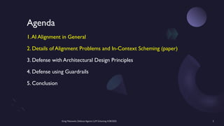 Greg Makowski, Defense Against LLM Scheming 4/28/2025 2
Agenda
1.AI Alignment in General
2. Details of Alignment Problems and In-Context Scheming (paper)
3. Defense with Architectural Design Principles
4. Defense using Guardrails
5. Conclusion
 