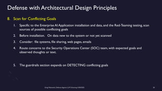 Greg Makowski, Defense Against LLM Scheming 4/28/2025 20
Defense with Architectural Design Principles
8. Scan for Conflicting Goals
1. Specific to the Enterprise AI Application installation and data, and the Red-Teaming testing, scan
sources of possible conflicting goals
2. Before installation. On data new to the system or not yet scanned
3. Consider: file systems, file sharing, web pages, emails
4. Route concerns to the Security Operations Center (SOC) team, with expected goals and
observed thoughts or text.
5. The guardrails section expands on DETECTING conflicting goals
 