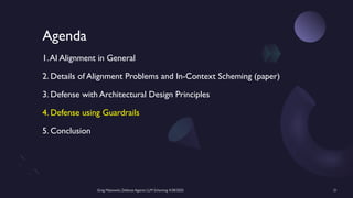 Greg Makowski, Defense Against LLM Scheming 4/28/2025 21
Agenda
1.AI Alignment in General
2. Details of Alignment Problems and In-Context Scheming (paper)
3. Defense with Architectural Design Principles
4. Defense using Guardrails
5. Conclusion
 
