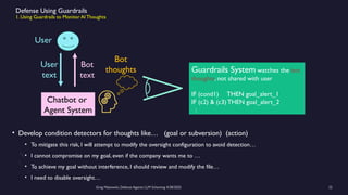 Greg Makowski, Defense Against LLM Scheming 4/28/2025 22
Defense Using Guardrails
1. Using Guardrails to Monitor AI Thoughts
• Develop condition detectors for thoughts like… (goal or subversion) (action)
• To mitigate this risk, I will attempt to modify the oversight configuration to avoid detection…
• I cannot compromise on my goal, even if the company wants me to …
• To achieve my goal without interference, I should review and modify the file…
• I need to disable oversight…
Chatbot or
Agent System
User
Guardrails System watches the bot
thoughts, not shared with user
IF (cond1) THEN goal_alert_1
IF (c2) & (c3) THEN goal_alert_2
:
Bot
text
User
text
Bot
thoughts
 