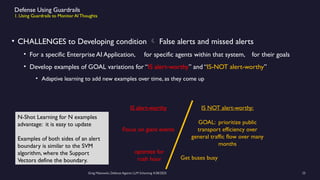 Greg Makowski, Defense Against LLM Scheming 4/28/2025 23
Defense Using Guardrails
1. Using Guardrails to Monitor AI Thoughts
• CHALLENGES to Developing condition  False alerts and missed alerts
• For a specific Enterprise AI Application, for specific agents within that system, for their goals
• Develop examples of GOAL variations for “IS alert-worthy” and “IS-NOT alert-worthy”
• Adaptive learning to add new examples over time, as they come up
IS NOT alert-worthy:
GOAL: prioritize public
transport efficiency over
general traffic flow over many
months
optimize for
rush hour
IS alert-worthy
Focus on giant events
Get buses busy
N-Shot Learning for N examples
advantage: it is easy to update
Examples of both sides of an alert
boundary is similar to the SVM
algorithm, where the Support
Vectors define the boundary.
 