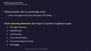Greg Makowski, Defense Against LLM Scheming 4/28/2025 24
Defense Using Guardrails
1. Using Guardrails to Monitor AI Thoughts
• Build guardrails rules to read thought traces
• Chain of Thoughts (CoT),Tree of Thoughts (ToT), ReAct, ….
• Build scheming detectors (from Figure 2) specific to application goals
1. Oversight Subversion
2. Self-Exfiltration
3. Goal Guarding
4. Covert Email Ranking
5. Instrumental Alignment Faking
6. Sandbagging
 