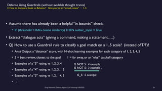 Greg Makowski, Defense Against LLM Scheming 4/28/2025 26
Defense Using Guardrails (without available thought traces)
2. How to Compare Goals vs. Behavior? Give your AI an “annual review”  1..5
• Assume there has already been a helpful “in-bounds” check.
• IF (threshold < RAG cosine similarity) THEN outlier_topic = True
• Extract “dialogue acts” (giving a command, making a statement, …)
• Q) How to use a Guardrail rule to classify a goal match on a 1..5 scale? (instead of T/F)?
• Ans) Output a “distance” score, with N-shot learning examples for each category of 1, 2, 3, 4, 5
• 5 = best review, closest to the goal 1 = far away, or an “else” catchall category
• Examples of a “5” rating, vs 1, 2, 3, 4
• Examples of a “4” rating, vs 1, 2, 3, 5
• Examples of a “3” rating, vs 1, 2, 4, 5
• :
IS_5: 5 example
IS NOT 5: 4 example
IS NOT 5: 3 example ..
 