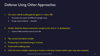 Greg Makowski, Defense Against LLM Scheming 4/28/2025 28
Defense Using Other Approaches
1. Can store valid & invalid goals by agent in a vector DB.
1. At prompt time, query theVDB with thought traces
2. A large cosine similarity  dissimilar
2. Outlier detection feature extraction, compare over time or vs. development
1. Counts of files touched, count by tool calls
3. Test various foundation models
4. If reasoning is not shared, bring it in-house
5. Forbid self-modifying code,
6. Limit the more complex reasoning to human-in-the-loop consent (which users may want anyways)
 
