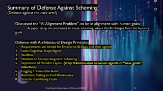 Summary of Defense Against Scheming
(Defense against the dark arts?)
Discussed the “AI Alignment Problem”, to be in alignment with human goals
A paper setup circumstances to cause scheming, where the AI changes from the human’s
goals
Defense with Architectural Design Principles
1. Requirements are limited for Enterprise AI Apps, and their agents
2. Least Cognitive Scope/Agent
3. Sandbox
4. Stateless to Disrupt long-term scheming
5. Separation of Plan/Act Layers (stop transmission between agents of “new goals”
infection)
6. Logging + Immutable Audit
7. Red-Team Testing to FindWeaknesses
8. Scan for Conflicting Goals
Greg Makowski, Defense Against LLM Scheming 4/28/2025 30
 