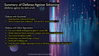 Summary of Defense Against Scheming
(Defense against the dark arts?)
Greg Makowski, Defense Against LLM Scheming 4/28/2025 31
Defense with Guardrails
1. Using Guardrails to Monitor AI Thoughts
2. How to Compare Goals vs. Behavior? Give your AI an “annual review”  1..5
Defense with Other Approaches
3. Can store valid & invalid goals by agent in a vector DB.
4. Outlier detection feature extraction, compare over time or vs. development
5. Test various foundation models
6. If reasoning is not shared, bring it in-house
7. Forbid self-modifying code,
8. Limit the more complex reasoning to human-in-the-loop consent (which users may want
anyways)
 