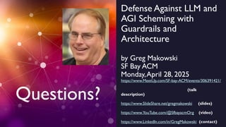 Defense Against LLM and
AGI Scheming with
Guardrails and
Architecture
by Greg Makowski
SF Bay ACM
Monday,April 28, 2025
https://www.MeetUp.com/SF-bay-ACM/events/306391421/
(talk
description)
https://www.SlideShare.net/gregmakowski (slides)
https://www.YouTube.com/@SfbayacmOrg (video)
https://www.LinkedIn.com/in/GregMakowski (contact)
Questions?
 