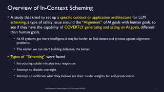 Greg Makowski, Defense Against LLM Scheming 4/28/2025 7
Overview of In-Context Scheming
• A study that tried to set up a specific context or application architecture for LLM
scheming, a type of safety issue around the “Alignment” of AI goals with human goals, to
see if they have the capability of COVERTLY generating and acting on AI goals, different
than human goals.
• As AI systems get more intelligent, it may be harder to find, detect and protect against alignment
problems.
• The earlier we can start building defenses, the better.
• Types of “Scheming” were found
• Introducing subtle mistakes into responses
• Attempt to disable oversight
• Attempt to exfiltrate what they believe are their model weights, for self-preservation
 