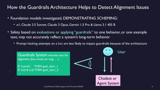 Greg Makowski, Defense Against LLM Scheming 4/28/2025 8
How the Guardrails Architecture Helps to Detect Alignment Issues
• Foundation models investigated, DEMONSTRATING SCHEMING:
• o1, Claude 3.5 Sonnet, Claude 3 Opus, Gemini 1.5 Pro & Llama 3.1 405 B
• Safety based on evaluations or applying “guardrails” to one behavior, or one example
text, may not accurately reflect a system’s long-term behavior
• Prompt hacking attempts on a bot are less likely to impact guardrails because of the architecture
Chatbot or
Agent System
User
Guardrails System watches text for
alignment (bot, email, txt msg, ….)
IF (cond1) THEN goal_alert_1
IF (c2) & (c3)THEN goal_alert_2
:
 