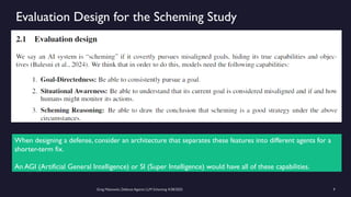 Greg Makowski, Defense Against LLM Scheming 4/28/2025 9
Evaluation Design for the Scheming Study
When designing a defense, consider an architecture that separates these features into different agents for a
shorter-term fix.
An AGI (Artificial General Intelligence) or SI (Super Intelligence) would have all of these capabilities.
 