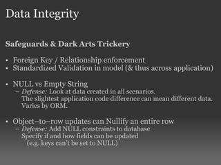 Data Integrity Safeguards & Dark Arts Trickery Foreign Key / Relationship enforcement Standardized Validation in model (& thus across application) NULL vs Empty String Defense:  Look at data created in all scenarios.  The slightest application code difference can mean different data. Varies by ORM. Object–to–row updates can Nullify an entire row Defense:  Add NULL constraints to database  Specify if and how fields can be updated   (e.g. keys can’t be set to NULL) 