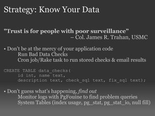 Strategy: Know Your Data "Trust is for people with poor surveillance”   –  Col. James R. Trahan, USMC Don't be at the mercy of your application code Run Bad Data Checks Cron job/Rake task to run stored checks & email results CREATE TABLE data_checks( id int, name text,  description text, check_sql text, fix_sql text); Don't guess what’s happening,  find out Monitor logs with PgFouine to find problem queries System Tables (index usage, pg_stat, pg_stat_io, null fill) 