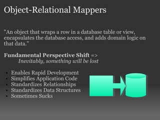 Object-Relational Mappers "An object that wraps a row in a database table or view, encapsulates the database access, and adds domain logic on that data.” Fundamental Perspective Shift  =>  Inevitably, something will be lost Enables Rapid Development Simplifies Application Code Standardizes Relationships  Standardizes Data Structures Sometimes Sucks 