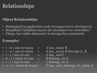 Relationships Object Relationships Maintained in application code  (transparent to developers) Simplified Validation  (easier for developers to remember) Cheap, but viable alternative to foreign key constraints Examples 1 : ∞ | one-to-many = A has_many B 1 : ∞ | one-to-many = A has_many B through A_B 1 : 1 | one-to-one = A has_one C ∞  : 1 | many-to-one = B belongs_to A  1 : 1 | one-to-one = C belongs_to A ∞  : ∞ | many-to-many = D has_and_belongs_to_many A 