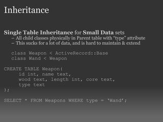 Inheritance Single Table Inheritance  for  Small Data  sets All child classes physically in Parent table with “type” attribute This sucks for a lot of data, and is hard to maintain & extend class Weapon < ActiveRecord::Base class Wand < Weapon CREATE TABLE Weapon( id int, name text,  wood text, length int, core text,  type text ); SELECT * FROM Weapons WHERE type = ‘Wand’; 