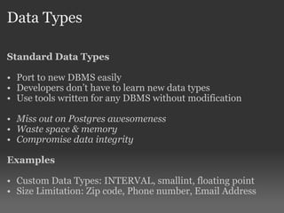 Data Types Standard Data Types Port to new DBMS easily Developers don’t have to learn new data types Use tools written for any DBMS without modification Miss out on Postgres awesomeness Waste space & memory Compromise data integrity Examples Custom Data Types: INTERVAL, smallint, floating point Size Limitation: Zip code, Phone number, Email Address 