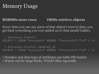Memory Usage RDBMSs store rows ORMs retrieve objects Every time you use any piece of that object’s (row’s) data, you get back everything you ever added on to that model (table). > Accounts.find(2) SELECT * FROM "accounts" WHERE ("accounts"."id" = 2) > Accounts.find(2).updated_at SELECT * FROM "accounts" WHERE ("accounts"."id" = 2) Number and data type of attributes per table DO matter Watch out for large fields, TOAST data especially 