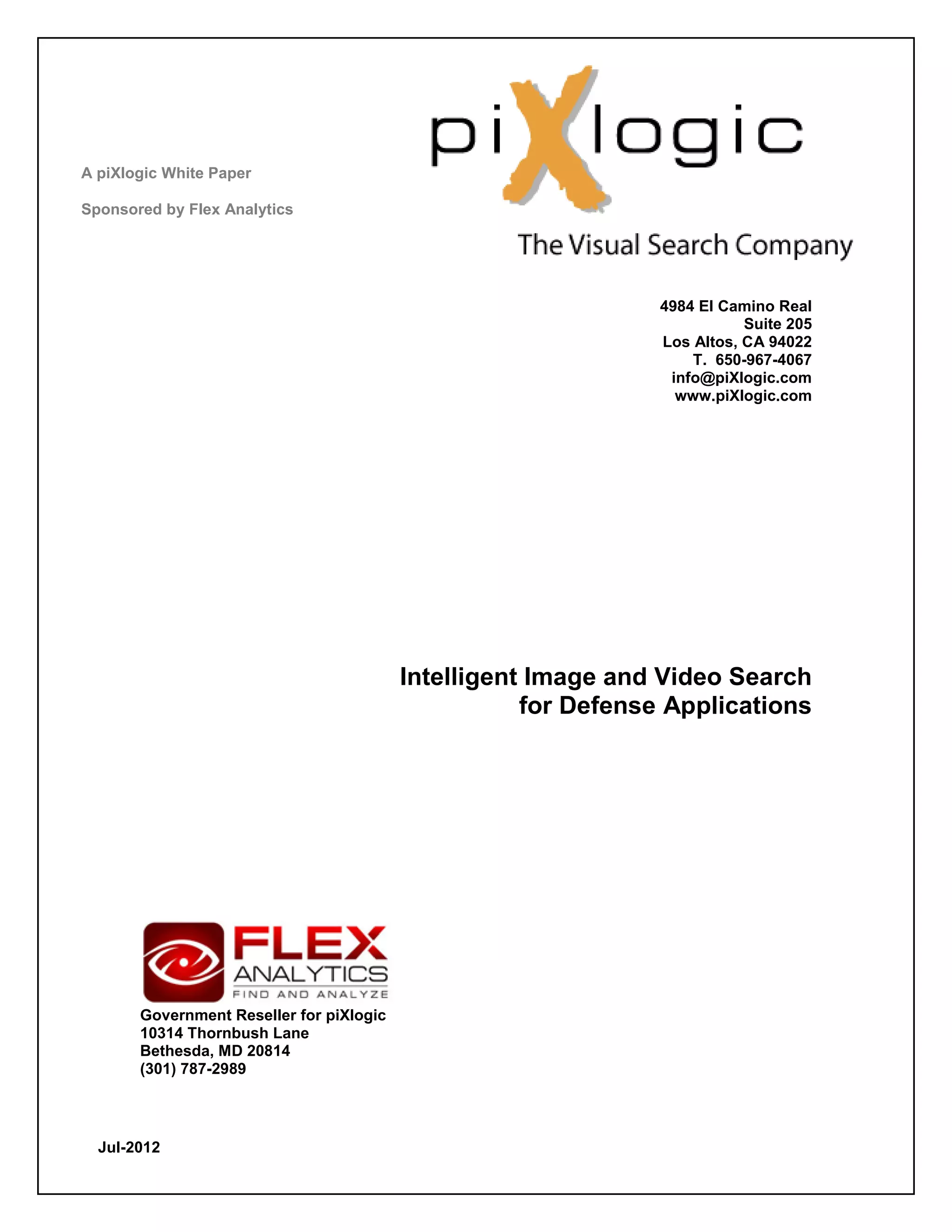 A piXlogic White Paper

Sponsored by Flex Analytics




                                                                4984 El Camino Real
                                                                           Suite 205
                                                                Los Altos, CA 94022
                                                                    T. 650-967-4067
                                                                 info@piXlogic.com
                                                                  www.piXlogic.com




                                          Intelligent Image and Video Search
                                                     for Defense Applications




       Government Reseller for piXlogic
       10314 Thornbush Lane
       Bethesda, MD 20814
       (301) 787-2989




  Jul-2012
 