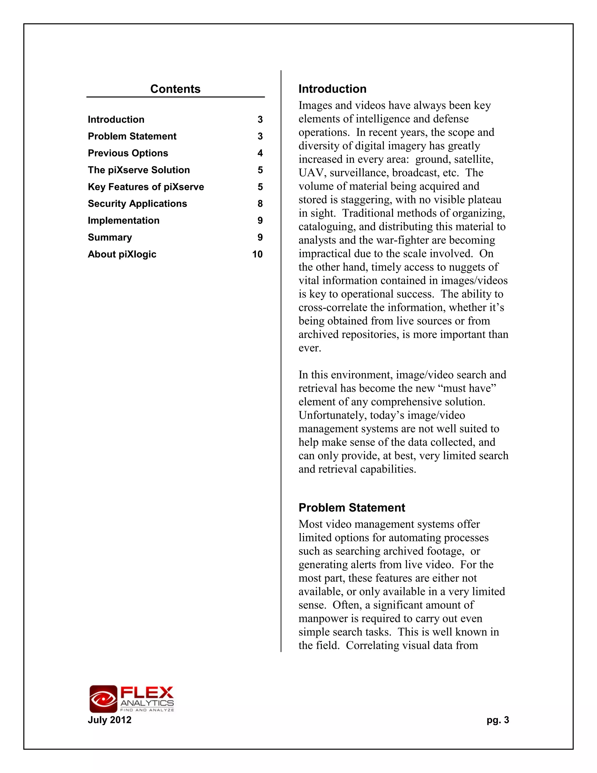Contents         Introduction
                                Images and videos have always been key
Introduction                3   elements of intelligence and defense
Problem Statement           3   operations. In recent years, the scope and
                                diversity of digital imagery has greatly
Previous Options            4
                                increased in every area: ground, satellite,
The piXserve Solution       5   UAV, surveillance, broadcast, etc. The
Key Features of piXserve    5   volume of material being acquired and
Security Applications       8   stored is staggering, with no visible plateau
                                in sight. Traditional methods of organizing,
Implementation              9
                                cataloguing, and distributing this material to
Summary                     9   analysts and the war-fighter are becoming
About piXlogic             10   impractical due to the scale involved. On
                                the other hand, timely access to nuggets of
                                vital information contained in images/videos
                                is key to operational success. The ability to
                                cross-correlate the information, whether it’s
                                being obtained from live sources or from
                                archived repositories, is more important than
                                ever.

                                In this environment, image/video search and
                                retrieval has become the new “must have”
                                element of any comprehensive solution.
                                Unfortunately, today’s image/video
                                management systems are not well suited to
                                help make sense of the data collected, and
                                can only provide, at best, very limited search
                                and retrieval capabilities.


                                Problem Statement
                                Most video management systems offer
                                limited options for automating processes
                                such as searching archived footage, or
                                generating alerts from live video. For the
                                most part, these features are either not
                                available, or only available in a very limited
                                sense. Often, a significant amount of
                                manpower is required to carry out even
                                simple search tasks. This is well known in
                                the field. Correlating visual data from




July 2012                                                                pg. 3
 