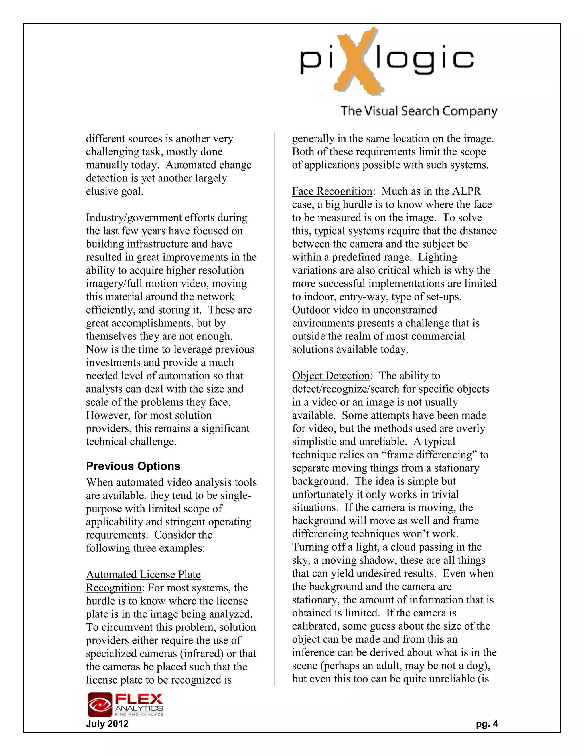 different sources is another very        generally in the same location on the image.
challenging task, mostly done            Both of these requirements limit the scope
manually today. Automated change         of applications possible with such systems.
detection is yet another largely
elusive goal.                            Face Recognition: Much as in the ALPR
                                         case, a big hurdle is to know where the face
Industry/government efforts during       to be measured is on the image. To solve
the last few years have focused on       this, typical systems require that the distance
building infrastructure and have         between the camera and the subject be
resulted in great improvements in the    within a predefined range. Lighting
ability to acquire higher resolution     variations are also critical which is why the
imagery/full motion video, moving        more successful implementations are limited
this material around the network         to indoor, entry-way, type of set-ups.
efficiently, and storing it. These are   Outdoor video in unconstrained
great accomplishments, but by            environments presents a challenge that is
themselves they are not enough.          outside the realm of most commercial
Now is the time to leverage previous     solutions available today.
investments and provide a much
needed level of automation so that       Object Detection: The ability to
analysts can deal with the size and      detect/recognize/search for specific objects
scale of the problems they face.         in a video or an image is not usually
However, for most solution               available. Some attempts have been made
providers, this remains a significant    for video, but the methods used are overly
technical challenge.                     simplistic and unreliable. A typical
                                         technique relies on “frame differencing” to
Previous Options                         separate moving things from a stationary
When automated video analysis tools      background. The idea is simple but
are available, they tend to be single-   unfortunately it only works in trivial
purpose with limited scope of            situations. If the camera is moving, the
applicability and stringent operating    background will move as well and frame
requirements. Consider the               differencing techniques won’t work.
following three examples:                Turning off a light, a cloud passing in the
                                         sky, a moving shadow, these are all things
Automated License Plate                  that can yield undesired results. Even when
Recognition: For most systems, the       the background and the camera are
hurdle is to know where the license      stationary, the amount of information that is
plate is in the image being analyzed.    obtained is limited. If the camera is
To circumvent this problem, solution     calibrated, some guess about the size of the
providers either require the use of      object can be made and from this an
specialized cameras (infrared) or that   inference can be derived about what is in the
the cameras be placed such that the      scene (perhaps an adult, may be not a dog),
license plate to be recognized is        but even this too can be quite unreliable (is


July 2012                                                                          pg. 4
 