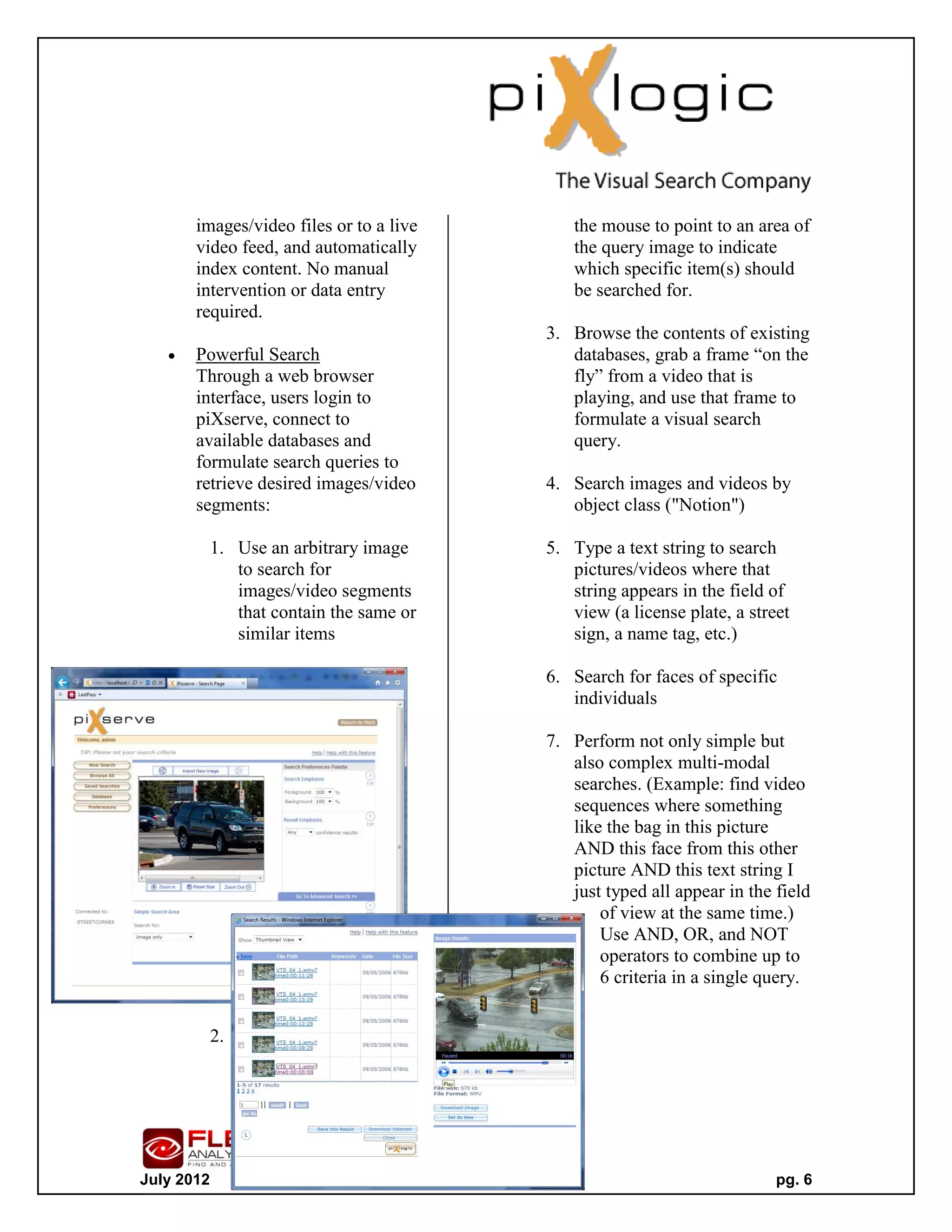 images/video files or to a live       the mouse to point to an area of
       video feed, and automatically         the query image to indicate
       index content. No manual              which specific item(s) should
       intervention or data entry            be searched for.
       required.
                                          3. Browse the contents of existing
      Powerful Search                       databases, grab a frame “on the
       Through a web browser                 fly” from a video that is
       interface, users login to             playing, and use that frame to
       piXserve, connect to                  formulate a visual search
       available databases and               query.
       formulate search queries to
       retrieve desired images/video      4. Search images and videos by
       segments:                             object class ("Notion")

            1. Use an arbitrary image     5. Type a text string to search
               to search for                 pictures/videos where that
               images/video segments         string appears in the field of
               that contain the same or      view (a license plate, a street
               similar items                 sign, a name tag, etc.)

                                          6. Search for faces of specific
                                             individuals

                                          7. Perform not only simple but
                                             also complex multi-modal
                                             searches. (Example: find video
                                             sequences where something
                                             like the bag in this picture
                                             AND this face from this other
                                             picture AND this text string I
                                             just typed all appear in the field
                                                 of view at the same time.)
                                                 Use AND, OR, and NOT
                                                 operators to combine up to
                                                 6 criteria in a single query.


            2. U
               s
               e




July 2012                                                                 pg. 6
 