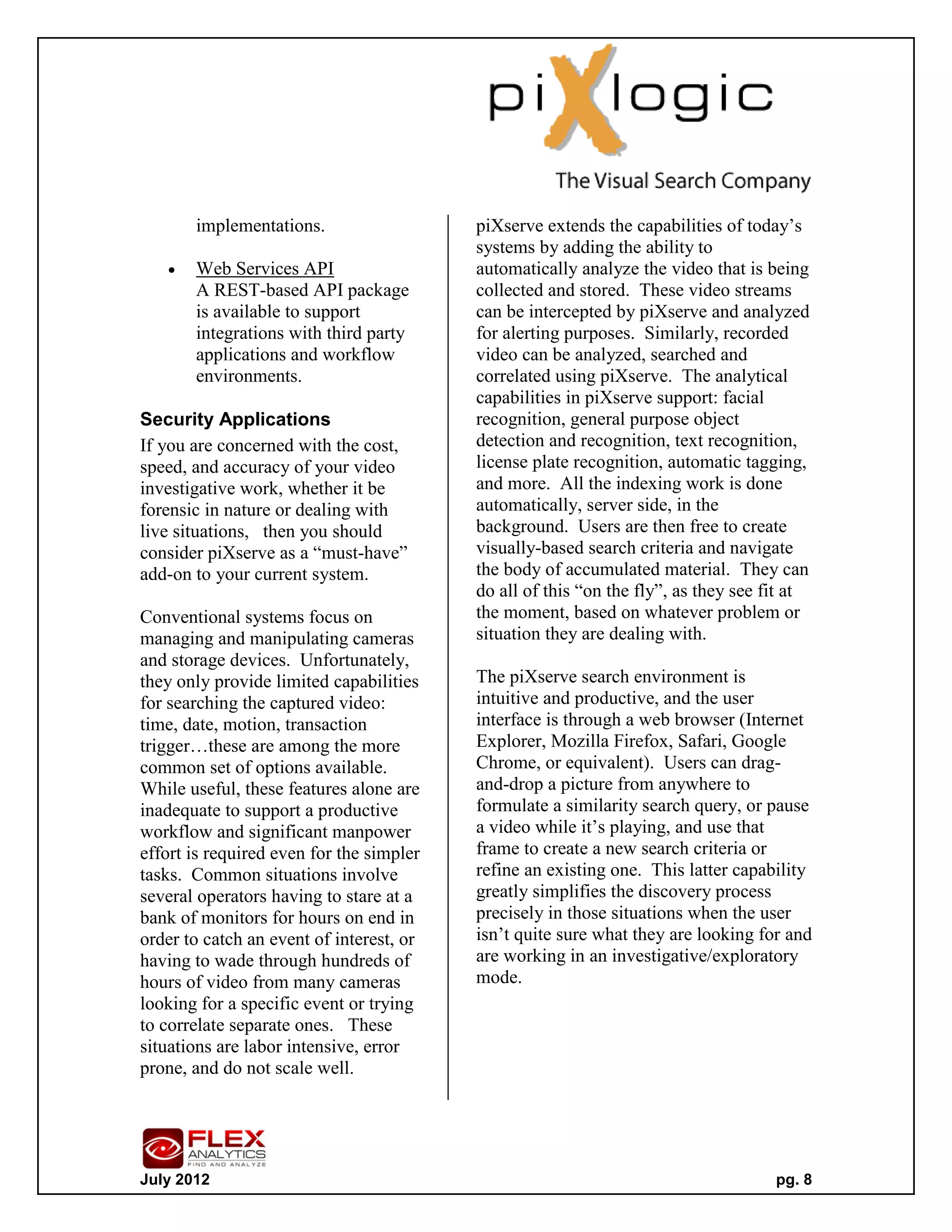 implementations.                   piXserve extends the capabilities of today’s
                                          systems by adding the ability to
      Web Services API                   automatically analyze the video that is being
       A REST-based API package           collected and stored. These video streams
       is available to support            can be intercepted by piXserve and analyzed
       integrations with third party      for alerting purposes. Similarly, recorded
       applications and workflow          video can be analyzed, searched and
       environments.                      correlated using piXserve. The analytical
                                          capabilities in piXserve support: facial
Security Applications                     recognition, general purpose object
If you are concerned with the cost,       detection and recognition, text recognition,
speed, and accuracy of your video         license plate recognition, automatic tagging,
investigative work, whether it be         and more. All the indexing work is done
forensic in nature or dealing with        automatically, server side, in the
live situations, then you should          background. Users are then free to create
consider piXserve as a “must-have”        visually-based search criteria and navigate
add-on to your current system.            the body of accumulated material. They can
                                          do all of this “on the fly”, as they see fit at
Conventional systems focus on             the moment, based on whatever problem or
managing and manipulating cameras         situation they are dealing with.
and storage devices. Unfortunately,
they only provide limited capabilities    The piXserve search environment is
for searching the captured video:         intuitive and productive, and the user
time, date, motion, transaction           interface is through a web browser (Internet
trigger…these are among the more          Explorer, Mozilla Firefox, Safari, Google
common set of options available.          Chrome, or equivalent). Users can drag-
While useful, these features alone are    and-drop a picture from anywhere to
inadequate to support a productive        formulate a similarity search query, or pause
workflow and significant manpower         a video while it’s playing, and use that
effort is required even for the simpler   frame to create a new search criteria or
tasks. Common situations involve          refine an existing one. This latter capability
several operators having to stare at a    greatly simplifies the discovery process
bank of monitors for hours on end in      precisely in those situations when the user
order to catch an event of interest, or   isn’t quite sure what they are looking for and
having to wade through hundreds of        are working in an investigative/exploratory
hours of video from many cameras          mode.
looking for a specific event or trying
to correlate separate ones. These
situations are labor intensive, error
prone, and do not scale well.




July 2012                                                                           pg. 8
 