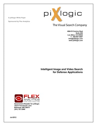 A piXlogic White Paper

Sponsored by Flex Analytics




                                                                4984 El Camino Real
                                                                           Suite 205
                                                                Los Altos, CA 94022
                                                                    T. 650-967-4067
                                                                 info@piXlogic.com
                                                                  www.piXlogic.com




                                          Intelligent Image and Video Search
                                                     for Defense Applications




       Government Reseller for piXlogic
       10314 Thornbush Lane
       Bethesda, MD 20814
       (301) 787-2989




  Jul-2012
 