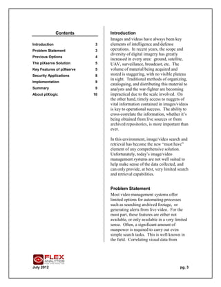 Contents         Introduction
                                Images and videos have always been key
Introduction                3   elements of intelligence and defense
Problem Statement           3   operations. In recent years, the scope and
                                diversity of digital imagery has greatly
Previous Options            4
                                increased in every area: ground, satellite,
The piXserve Solution       5   UAV, surveillance, broadcast, etc. The
Key Features of piXserve    5   volume of material being acquired and
Security Applications       8   stored is staggering, with no visible plateau
                                in sight. Traditional methods of organizing,
Implementation              9
                                cataloguing, and distributing this material to
Summary                     9   analysts and the war-fighter are becoming
About piXlogic             10   impractical due to the scale involved. On
                                the other hand, timely access to nuggets of
                                vital information contained in images/videos
                                is key to operational success. The ability to
                                cross-correlate the information, whether it’s
                                being obtained from live sources or from
                                archived repositories, is more important than
                                ever.

                                In this environment, image/video search and
                                retrieval has become the new “must have”
                                element of any comprehensive solution.
                                Unfortunately, today’s image/video
                                management systems are not well suited to
                                help make sense of the data collected, and
                                can only provide, at best, very limited search
                                and retrieval capabilities.


                                Problem Statement
                                Most video management systems offer
                                limited options for automating processes
                                such as searching archived footage, or
                                generating alerts from live video. For the
                                most part, these features are either not
                                available, or only available in a very limited
                                sense. Often, a significant amount of
                                manpower is required to carry out even
                                simple search tasks. This is well known in
                                the field. Correlating visual data from




July 2012                                                                pg. 3
 