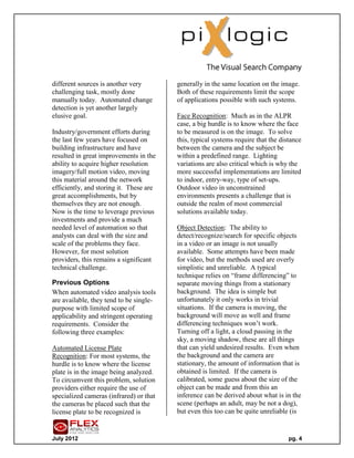 different sources is another very        generally in the same location on the image.
challenging task, mostly done            Both of these requirements limit the scope
manually today. Automated change         of applications possible with such systems.
detection is yet another largely
elusive goal.                            Face Recognition: Much as in the ALPR
                                         case, a big hurdle is to know where the face
Industry/government efforts during       to be measured is on the image. To solve
the last few years have focused on       this, typical systems require that the distance
building infrastructure and have         between the camera and the subject be
resulted in great improvements in the    within a predefined range. Lighting
ability to acquire higher resolution     variations are also critical which is why the
imagery/full motion video, moving        more successful implementations are limited
this material around the network         to indoor, entry-way, type of set-ups.
efficiently, and storing it. These are   Outdoor video in unconstrained
great accomplishments, but by            environments presents a challenge that is
themselves they are not enough.          outside the realm of most commercial
Now is the time to leverage previous     solutions available today.
investments and provide a much
needed level of automation so that       Object Detection: The ability to
analysts can deal with the size and      detect/recognize/search for specific objects
scale of the problems they face.         in a video or an image is not usually
However, for most solution               available. Some attempts have been made
providers, this remains a significant    for video, but the methods used are overly
technical challenge.                     simplistic and unreliable. A typical
                                         technique relies on “frame differencing” to
Previous Options                         separate moving things from a stationary
When automated video analysis tools      background. The idea is simple but
are available, they tend to be single-   unfortunately it only works in trivial
purpose with limited scope of            situations. If the camera is moving, the
applicability and stringent operating    background will move as well and frame
requirements. Consider the               differencing techniques won’t work.
following three examples:                Turning off a light, a cloud passing in the
                                         sky, a moving shadow, these are all things
Automated License Plate                  that can yield undesired results. Even when
Recognition: For most systems, the       the background and the camera are
hurdle is to know where the license      stationary, the amount of information that is
plate is in the image being analyzed.    obtained is limited. If the camera is
To circumvent this problem, solution     calibrated, some guess about the size of the
providers either require the use of      object can be made and from this an
specialized cameras (infrared) or that   inference can be derived about what is in the
the cameras be placed such that the      scene (perhaps an adult, may be not a dog),
license plate to be recognized is        but even this too can be quite unreliable (is


July 2012                                                                          pg. 4
 