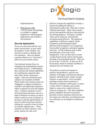 implementations.                   piXserve extends the capabilities of today’s
                                          systems by adding the ability to
      Web Services API                   automatically analyze the video that is being
       A REST-based API package           collected and stored. These video streams
       is available to support            can be intercepted by piXserve and analyzed
       integrations with third party      for alerting purposes. Similarly, recorded
       applications and workflow          video can be analyzed, searched and
       environments.                      correlated using piXserve. The analytical
                                          capabilities in piXserve support: facial
Security Applications                     recognition, general purpose object
If you are concerned with the cost,       detection and recognition, text recognition,
speed, and accuracy of your video         license plate recognition, automatic tagging,
investigative work, whether it be         and more. All the indexing work is done
forensic in nature or dealing with        automatically, server side, in the
live situations, then you should          background. Users are then free to create
consider piXserve as a “must-have”        visually-based search criteria and navigate
add-on to your current system.            the body of accumulated material. They can
                                          do all of this “on the fly”, as they see fit at
Conventional systems focus on             the moment, based on whatever problem or
managing and manipulating cameras         situation they are dealing with.
and storage devices. Unfortunately,
they only provide limited capabilities    The piXserve search environment is
for searching the captured video:         intuitive and productive, and the user
time, date, motion, transaction           interface is through a web browser (Internet
trigger…these are among the more          Explorer, Mozilla Firefox, Safari, Google
common set of options available.          Chrome, or equivalent). Users can drag-
While useful, these features alone are    and-drop a picture from anywhere to
inadequate to support a productive        formulate a similarity search query, or pause
workflow and significant manpower         a video while it’s playing, and use that
effort is required even for the simpler   frame to create a new search criteria or
tasks. Common situations involve          refine an existing one. This latter capability
several operators having to stare at a    greatly simplifies the discovery process
bank of monitors for hours on end in      precisely in those situations when the user
order to catch an event of interest, or   isn’t quite sure what they are looking for and
having to wade through hundreds of        are working in an investigative/exploratory
hours of video from many cameras          mode.
looking for a specific event or trying
to correlate separate ones. These
situations are labor intensive, error
prone, and do not scale well.




July 2012                                                                           pg. 8
 