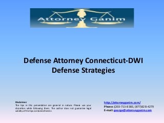 Defense Attorney Connecticut-DWI
Defense Strategies

Disclaimer:
The tips in this presentation are general in nature. Please use your
discretion while following them. The author does not guarantee legal
validity of the tips contained herein.

http://attorneyganim.com/
Phone: (203-713-8383, (877)828-4279
E-mail: george@attorneyganim.com

 